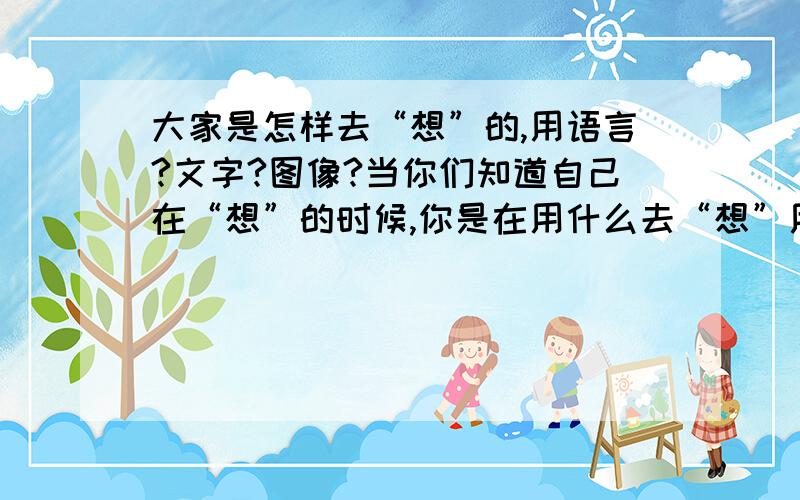 大家是怎样去“想”的,用语言?文字?图像?当你们知道自己在“想”的时候,你是在用什么去“想”用语言（就是声音符号吧）?用文字（图像符号）?用图像、动态图像?就像电影播放那样还是