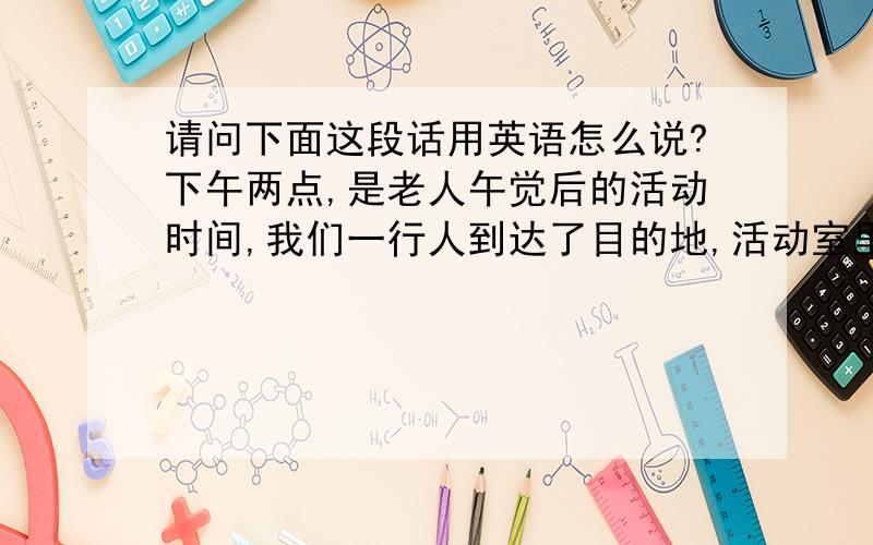 请问下面这段话用英语怎么说?下午两点,是老人午觉后的活动时间,我们一行人到达了目的地,活动室里一些老人正看着电视,我们并没有打扰他们.正好赶上北京电视台的采访,我们将老人们围成