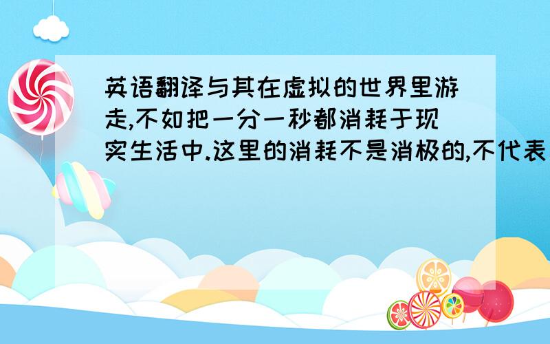 英语翻译与其在虚拟的世界里游走,不如把一分一秒都消耗于现实生活中.这里的消耗不是消极的,不代表着虚度,而是做自己喜欢的且有意义的,例如：看书,听音乐,运动等等.赶快摆脱对电脑游