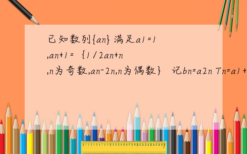 已知数列{an}满足a1=1,an+1=｛1/2an+n,n为奇数,an-2n,n为偶数｝ 记bn=a2n Tn=a1+a2+a3+……a（2n+1）求bn的通项Tn的表达式