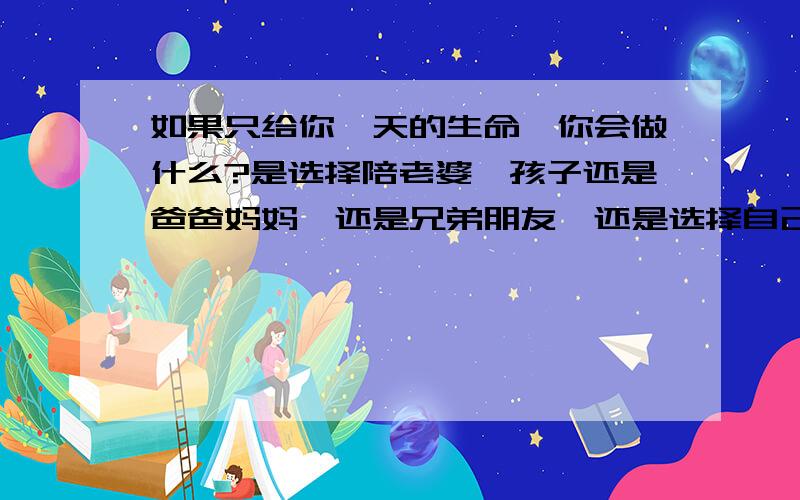 如果只给你一天的生命,你会做什么?是选择陪老婆,孩子还是爸爸妈妈,还是兄弟朋友,还是选择自己独处,还是找一个没有人认识的地方去静静的离开……