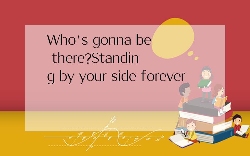 Who's gonna be there?Standing by your side forever