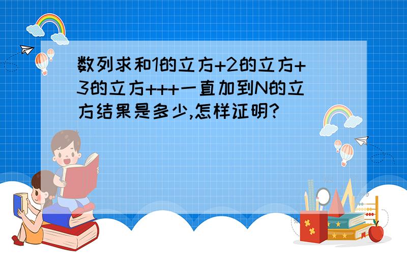 数列求和1的立方+2的立方+3的立方+++一直加到N的立方结果是多少,怎样证明?