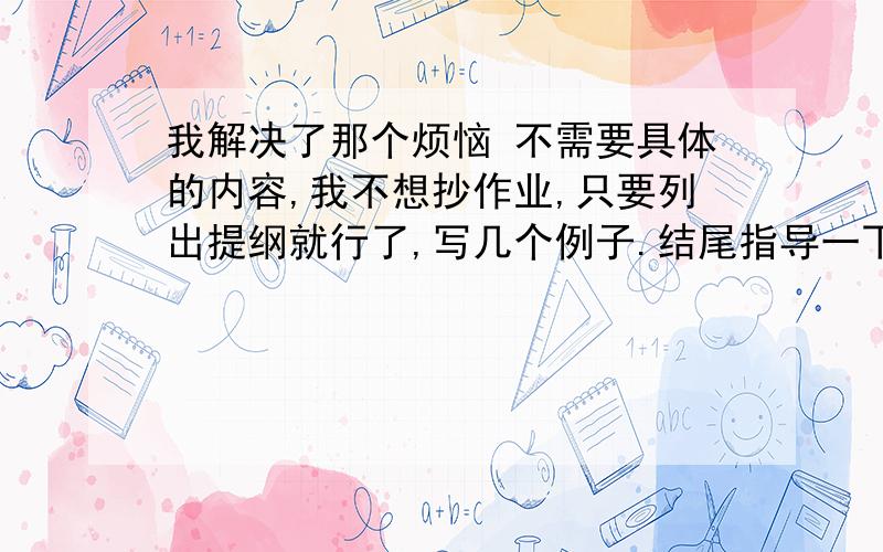 我解决了那个烦恼 不需要具体的内容,我不想抄作业,只要列出提纲就行了,写几个例子.结尾指导一下,这篇作文最重要的就是结尾.P.S.不是语文书上的《成长的烦恼》的那篇作文!能不能写一些