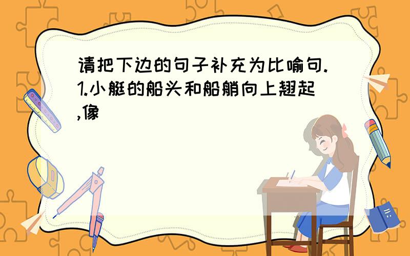 请把下边的句子补充为比喻句.1.小艇的船头和船艄向上翘起,像_____________________________________.2.威尼斯的小艇行动轻快灵活,仿佛___________________________________.3.马上的男女老少穿着各色的衣裳,群