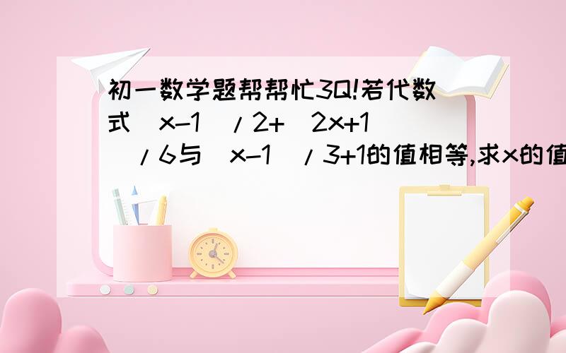 初一数学题帮帮忙3Q!若代数式（x-1）/2+（2x+1）/6与（x-1）/3+1的值相等,求x的值.已知方程4x+2m=3x+1和方程3x+2m=6x+1的解相同①求m的值②求代数式（x-1）/2+（2x+1）与（x-1）/3+1的值相等,求x的值当m