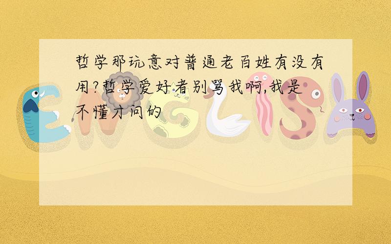 哲学那玩意对普通老百姓有没有用?哲学爱好者别骂我啊,我是不懂才问的