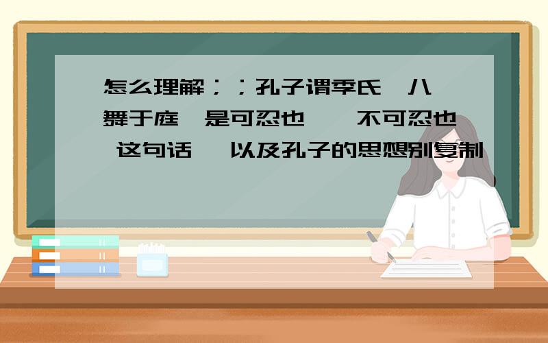 怎么理解；；孔子谓季氏,八佾舞于庭,是可忍也,孰不可忍也 这句话 ,以及孔子的思想别复制