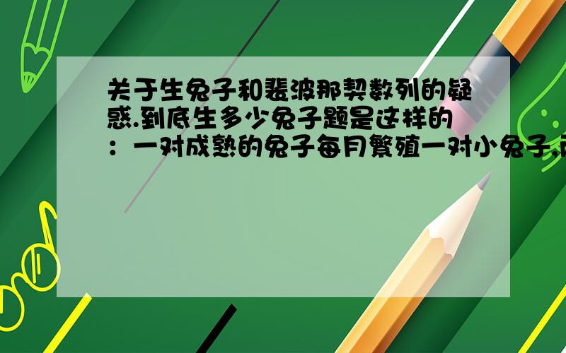 关于生兔子和裴波那契数列的疑惑.到底生多少兔子题是这样的：一对成熟的兔子每月繁殖一对小兔子,而每对小兔子一个月后就变成一对成熟的兔子,那么从一对刚出生的兔子开始,一年后.可