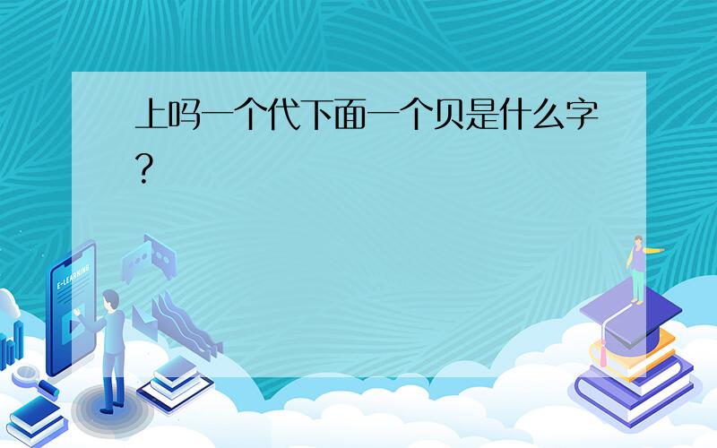 上吗一个代下面一个贝是什么字?