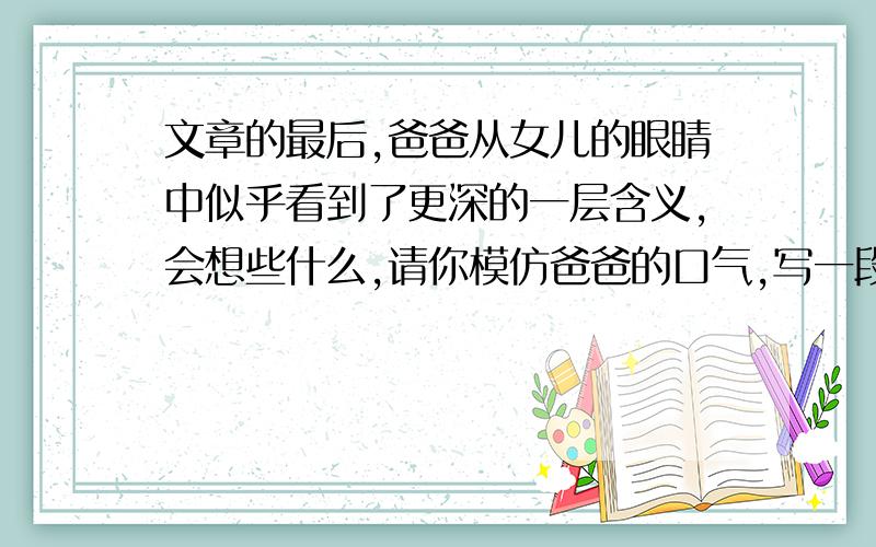 文章的最后,爸爸从女儿的眼睛中似乎看到了更深的一层含义,会想些什么,请你模仿爸爸的口气,写一段想法