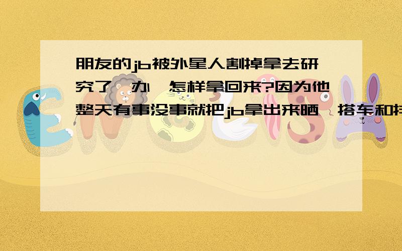 朋友的jb被外星人割掉拿去研究了咋办,怎样拿回来?因为他整天有事没事就把jb拿出来晒,搭车和排队时经常拿jb顶人屁屁,结果给外星人盯上了,一月黑风高的晚上,一搜太空船降落他家阳台,把他