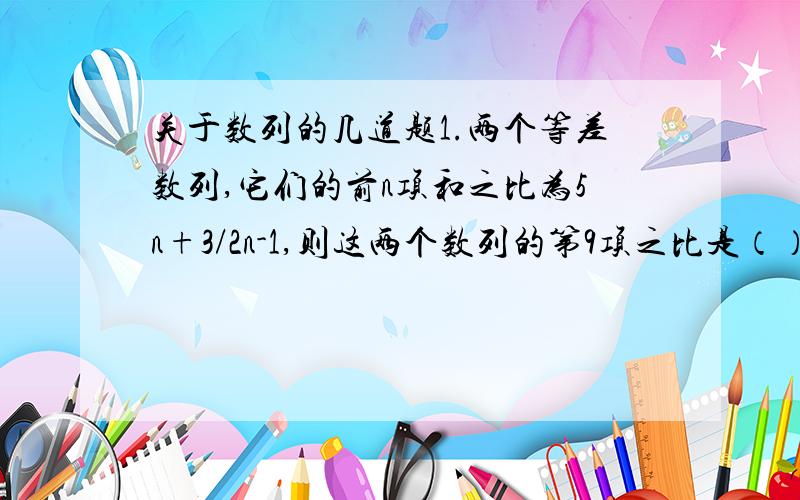 关于数列的几道题1.两个等差数列,它们的前n项和之比为5n+3/2n-1,则这两个数列的第9项之比是（）2.一个等比数列{an}中,a1+a4=133 a2+a3=70 求这个数列的通项公式.3.已知a,b,c成等差数列,求证：a^-bc,b^