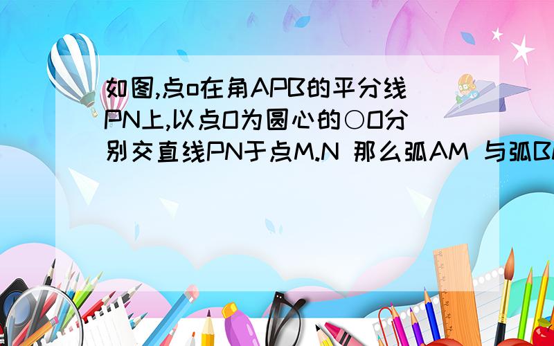 如图,点o在角APB的平分线PN上,以点O为圆心的○O分别交直线PN于点M.N 那么弧AM 与弧BM相等吗?请说明理由    不要复制的都不对的