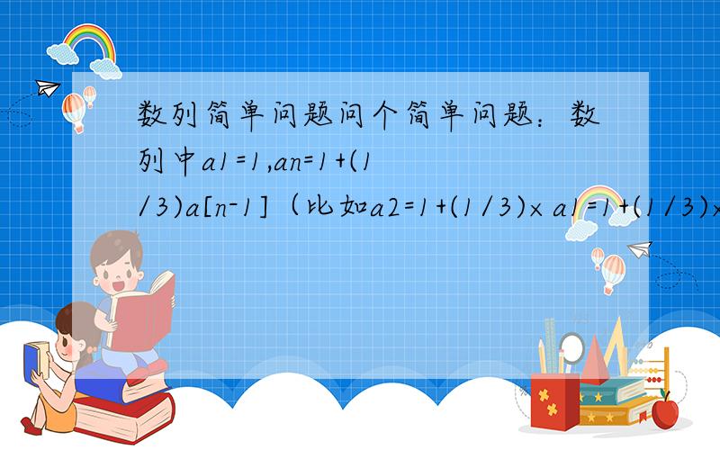 数列简单问题问个简单问题：数列中a1=1,an=1+(1/3)a[n-1]（比如a2=1+(1/3)×a1=1+(1/3)×1=4/3）求 an的通项公式我猜是(4/3)^(n-1)但不知道怎么算恳请各位牛人帮一下忙,谢谢!【本人数学仅初中水平,故语言