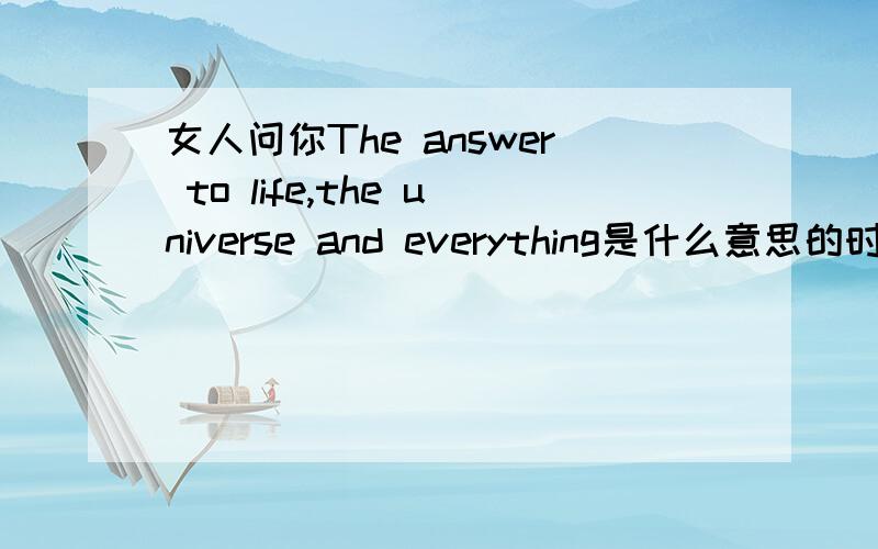 女人问你The answer to life,the universe and everything是什么意思的时候!他问这话的意思是什么?
