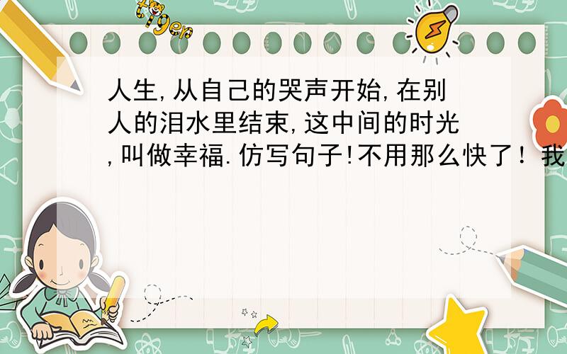 人生,从自己的哭声开始,在别人的泪水里结束,这中间的时光,叫做幸福.仿写句子!不用那么快了！我已经知道答案了！但希望有比我得更好的！