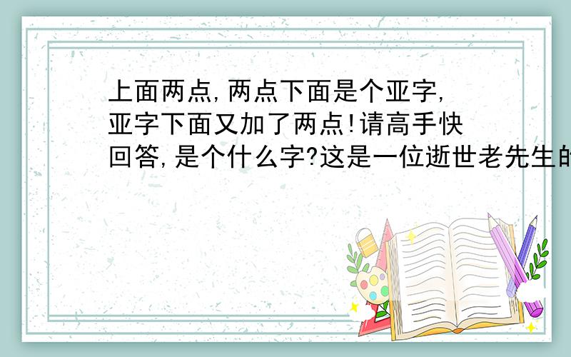 上面两点,两点下面是个亚字,亚字下面又加了两点!请高手快回答,是个什么字?这是一位逝世老先生的姓氏,因本人才疏学浅,才不认得,我具体再描写一下：普通的普字,把下面的日字换成兵字下