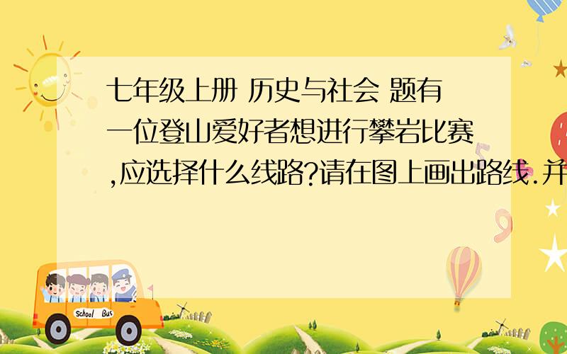 七年级上册 历史与社会 题有一位登山爱好者想进行攀岩比赛,应选择什么线路?请在图上画出路线.并说明理由.加速撒!哦~还有1题已知量得A地到B地的图上距离是5cm,则AB两地的实际距离是?米（