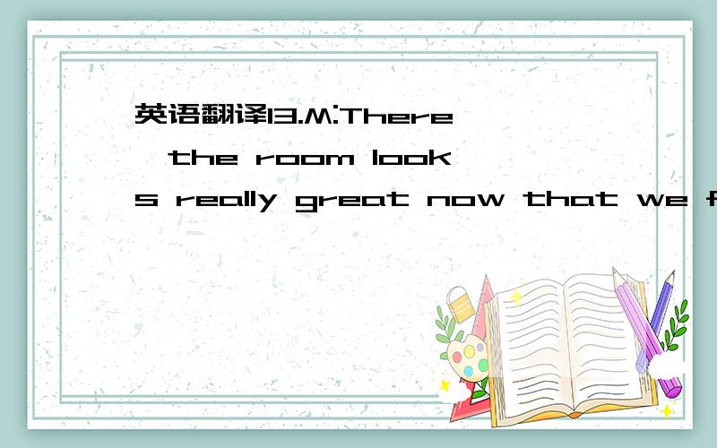 英语翻译13.M:There,the room looks really great now that we finally get the furniture.Aren't you glad we made it to the clearance sale?W:En,I still can't get over the huge discounts we got.