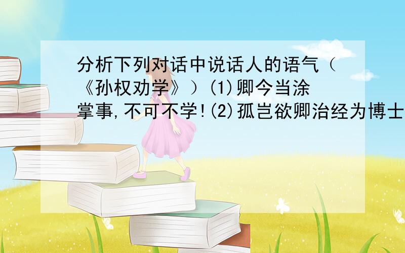 分析下列对话中说话人的语气（《孙权劝学》）(1)卿今当涂掌事,不可不学!(2)孤岂欲卿治经为博士耶?(3)卿言多务,孰若孤?(4)卿今者才略,非复吴下阿蒙!(5)士别三日,即更刮目相待,大兄何见事之