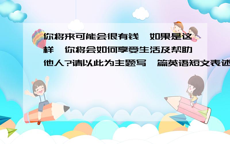 你将来可能会很有钱,如果是这样,你将会如何享受生活及帮助他人?请以此为主题写一篇英语短文表述自己的想法70词左右.