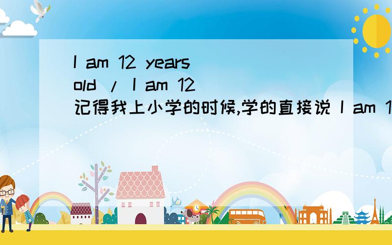 I am 12 years old / I am 12 记得我上小学的时候,学的直接说 I am 12就可以了.现在都是说I am 12 years old.两者都可以把?