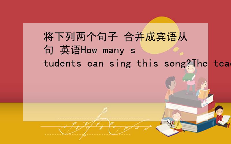 将下列两个句子 合并成宾语从句 英语How many students can sing this song?The teacher wants to know..