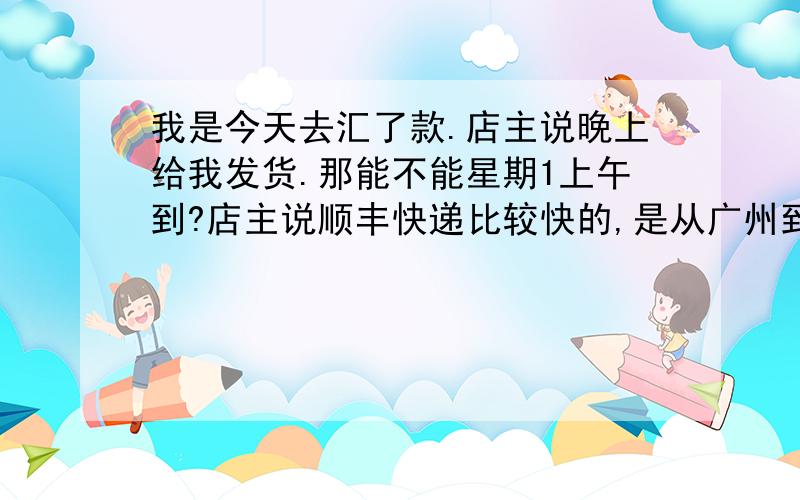 我是今天去汇了款.店主说晚上给我发货.那能不能星期1上午到?店主说顺丰快递比较快的,是从广州到台州路桥区的.能不能星期1上午到呢?