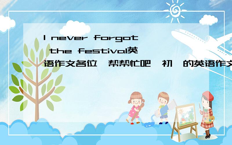 I never forgot the festival英语作文各位,帮帮忙吧,初一的英语作文,最好还要有翻译，嘿嘿。