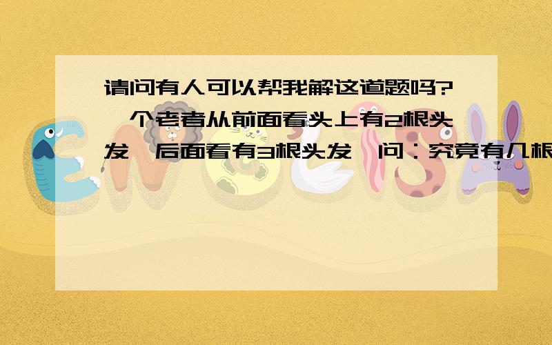 请问有人可以帮我解这道题吗?一个老者从前面看头上有2根头发,后面看有3根头发,问：究竟有几根头发?