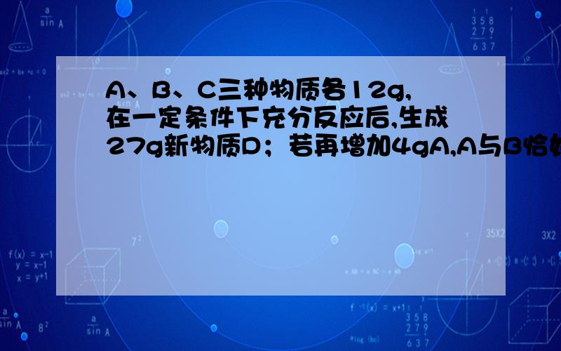 A、B、C三种物质各12g,在一定条件下充分反应后,生成27g新物质D；若再增加4gA,A与B恰好完全反应.则参加反应的B与C的质量是（3 ：2）在这个反应中A与B的质量比是4：1,当A为12时B应是9,于是12+9+C=2