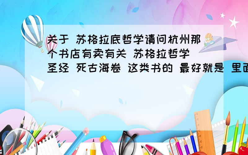 关于 苏格拉底哲学请问杭州那个书店有卖有关 苏格拉哲学 圣经 死古海卷 这类书的 最好就是 里面只有哲学的话 不要有评论之类的