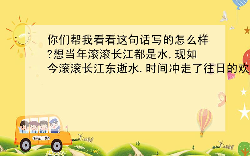 你们帮我看看这句话写的怎么样?想当年滚滚长江都是水,现如今滚滚长江东逝水.时间冲走了往日的欢乐,却冲不走美好的回忆!