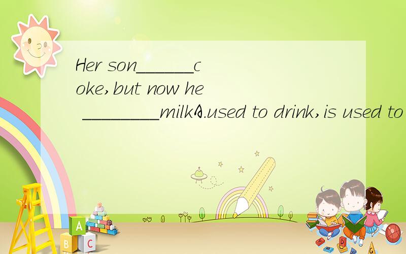Her son______coke,but now he ________milkA.used to drink,is used to drinking B.used to drinking,drinksC.is used to drinking,used to drink D.is used to drink,is drinking