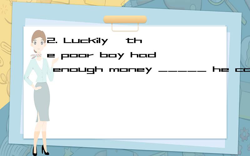 2. Luckily, the poor boy had enough money _____ he could buy a train ticket. A. by which B. on whic2. Luckily, the poor boy had enough money _____ he could buy a train ticket.A. by which  B. on which  C. with which  D. for which为什么选C