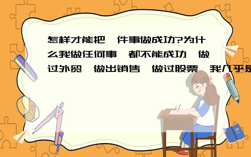 怎样才能把一件事做成功?为什么我做任何事,都不能成功,做过外贸,做出销售,做过股票,我几乎是尽了全力,但是还是没有任何收获.到底问题出在什么地方?