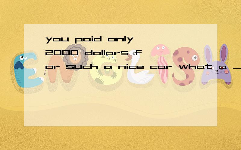 you paid only 2000 dollars for such a nice car what a _ A fool B fault C good choice D ustomer