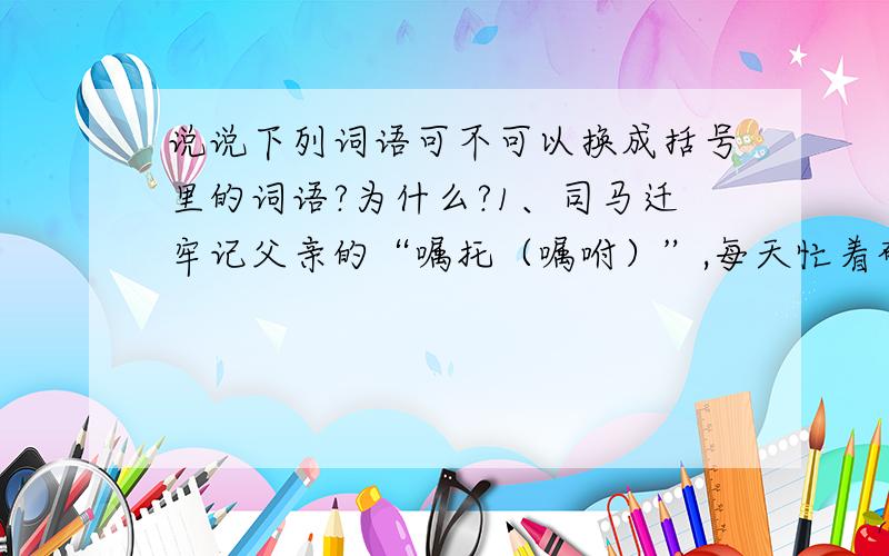 说说下列词语可不可以换成括号里的词语?为什么?1、司马迁牢记父亲的“嘱托（嘱咐）”,每天忙着研读历史文献······2、他还四处“游历（游览）”,广交朋友,积累了大量的历史资料.3、