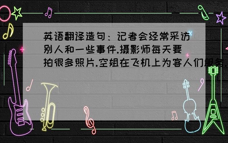 英语翻译造句：记者会经常采访别人和一些事件.摄影师每天要拍很多照片.空姐在飞机上为客人们服务.足球教练培养许多足球选手.摄影模特要长得漂亮,经常拍杂志封面,人气很高.