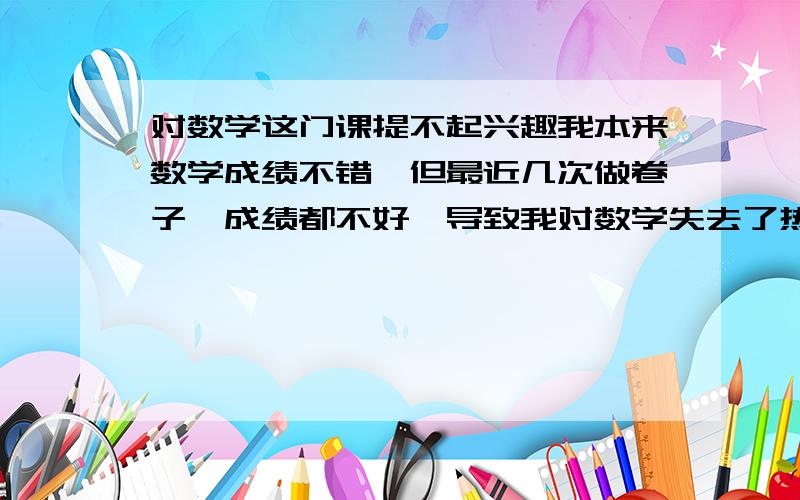 对数学这门课提不起兴趣我本来数学成绩不错,但最近几次做卷子,成绩都不好,导致我对数学失去了热情……怎么改善这种情况?让我对数学再次有信心……我高三……