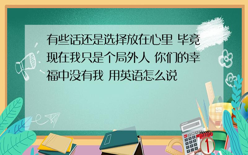 有些话还是选择放在心里 毕竟现在我只是个局外人 你们的幸福中没有我 用英语怎么说