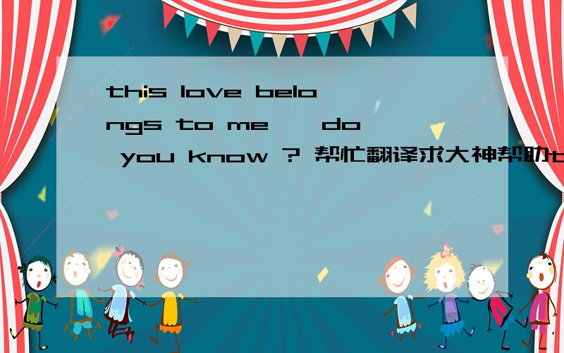 this love belongs to me , do you know ? 帮忙翻译求大神帮助this love belongs to me , do you know ?  The small treasure, you are my princess!  I only want to share my joy and the happiness with you!  kiss you , you are my baby !