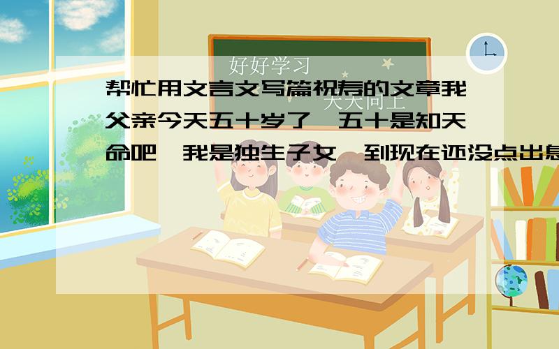 帮忙用文言文写篇祝寿的文章我父亲今天五十岁了,五十是知天命吧,我是独生子女,到现在还没点出息,挺不孝的.想给他写篇文言文的文章,祝寿.毕竟是五十岁,家中爷爷奶奶外公外婆还都健在.