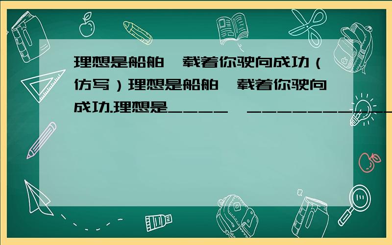 理想是船舶,载着你驶向成功（仿写）理想是船舶,载着你驶向成功.理想是____,______________.