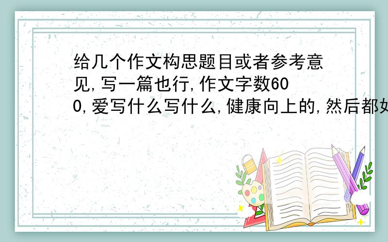 给几个作文构思题目或者参考意见,写一篇也行,作文字数600,爱写什么写什么,健康向上的,然后都如题 给我点题目或者再加点构思,或者给我个写作提纲再或者给我写一篇,禁止抄袭,我不是抄你