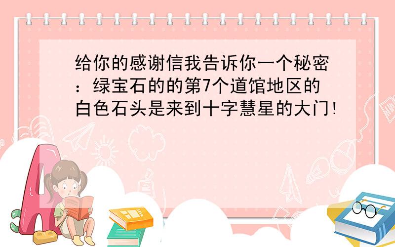 给你的感谢信我告诉你一个秘密：绿宝石的的第7个道馆地区的白色石头是来到十字慧星的大门!