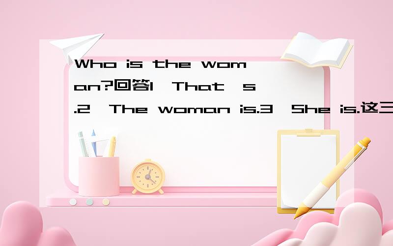 Who is the woman?回答1、That's .2、The woman is.3、She is.这三个回答应该都可以吧?但是在小学中哪个用的最多呢?  还是有的回答不能用呢?