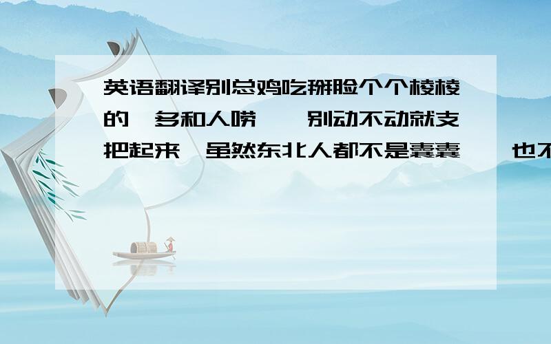 英语翻译别总鸡吃掰脸个个棱棱的,多和人唠嗑,别动不动就支把起来,虽然东北人都不是囊囊踹,也不能惹毛了,要不干仗也贼讷.年纪大的呢,也不要脚着自己已经老天扒地,老么喀嚓眼了,要保持