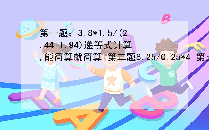 第一题：3.8*1.5/(2.44-1.94)递等式计算,能简算就简算 第二题8.25/0.25*4 第三题：（12.5+12.5+12.5+12.5）/0.8